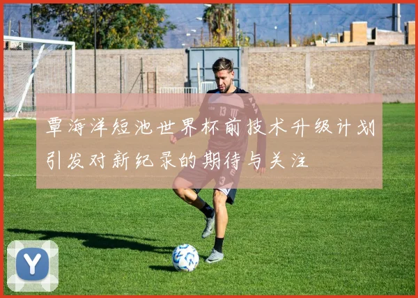 覃海洋短池世界杯前技术升级计划引发对新纪录的期待与关注